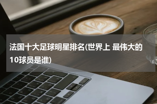 法国十大足球明星排名(世界上 最伟大的10球员是谁)