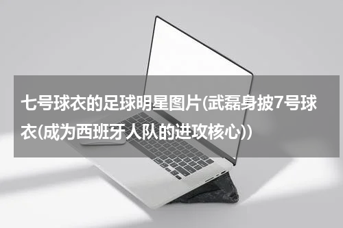 七号球衣的足球明星图片(武磊身披7号球衣(成为西班牙人队的进攻核心))