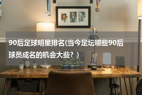 90后足球明星排名(当今足坛哪些90后球员成名的机会大些？)