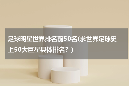 足球明星世界排名前50名(求世界足球史上50大巨星具体排名？)