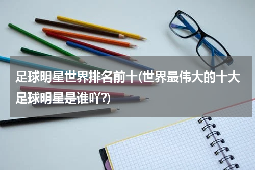 足球明星世界排名前十(世界最伟大的十大足球明星是谁吖?)