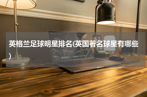 英格兰足球明星排名(英国著名球星有哪些)