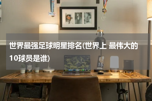 世界最强足球明星排名(世界上 最伟大的10球员是谁)