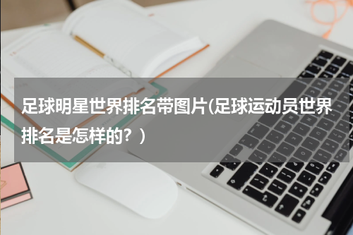 足球明星世界排名带图片(足球运动员世界排名是怎样的？)
