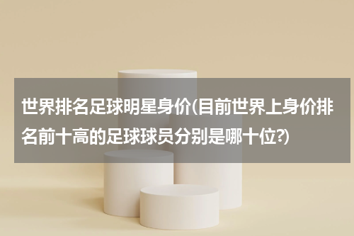 世界排名足球明星身价(目前世界上身价排名前十高的足球球员分别是哪十位?)