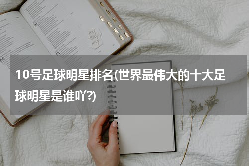 10号足球明星排名(世界最伟大的十大足球明星是谁吖?)