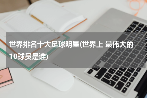 世界排名十大足球明星(世界上 最伟大的10球员是谁)
