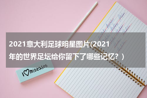 2021意大利足球明星图片(2021 年的世界足坛给你留下了哪些记忆？)