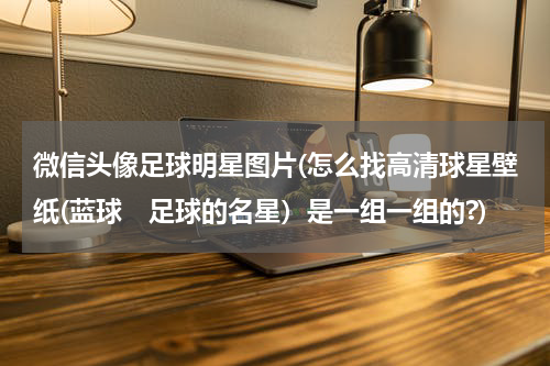 微信头像足球明星图片(怎么找高清球星壁纸(蓝球　足球的名星）是一组一组的?)
