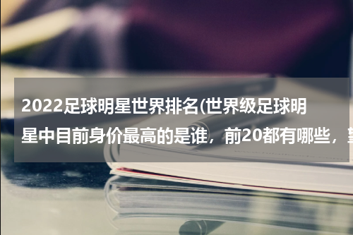 2022足球明星世界排名(世界级足球明星中目前身价最高的是谁，前20都有哪些，望高手指点。)