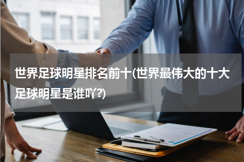 世界足球明星排名前十(世界最伟大的十大足球明星是谁吖?)