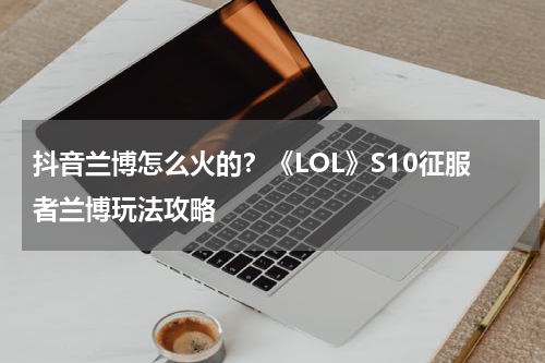 抖音兰博怎么火的？《LOL》S10征服者兰博玩法攻略