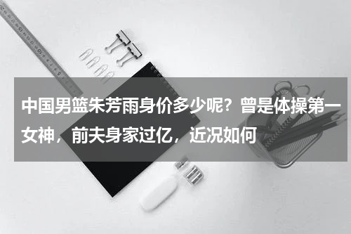 中国男篮朱芳雨身价多少呢？曾是体操第一女神，前夫身家过亿，近况如何