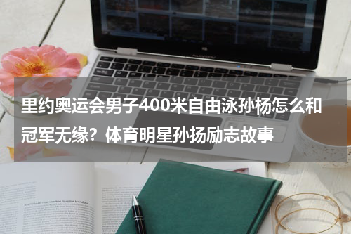 里约奥运会男子400米自由泳孙杨怎么和冠军无缘？体育明星孙扬励志故事