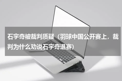 石宇奇被裁判质疑（羽球中国公开赛上，裁判为什么劝说石宇奇退赛）