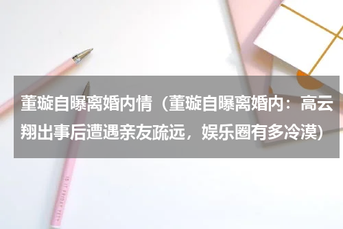 董璇自曝离婚内情（董璇自曝离婚内：高云翔出事后遭遇亲友疏远，娱乐圈有多冷漠）