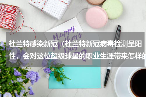 杜兰特感染新冠（杜兰特新冠病毒检测呈阳性，会对这位超级球星的职业生涯带来怎样的影响）
