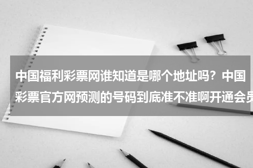 中国福利彩票网谁知道是哪个地址吗？中国彩票官方网预测的号码到底准不准啊开通会员会不会上当