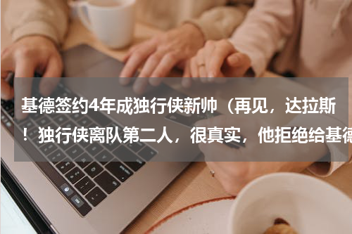 基德签约4年成独行侠新帅（再见，达拉斯！独行侠离队第二人，很真实，他拒绝给基德打下手）