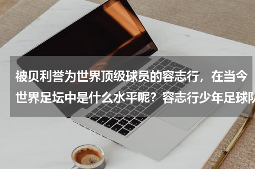 被贝利誉为世界顶级球员的容志行，在当今世界足坛中是什么水平呢？容志行少年足球队去哪了