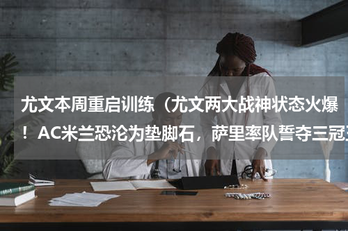 尤文本周重启训练（尤文两大战神状态火爆！AC米兰恐沦为垫脚石，萨里率队誓夺三冠王）