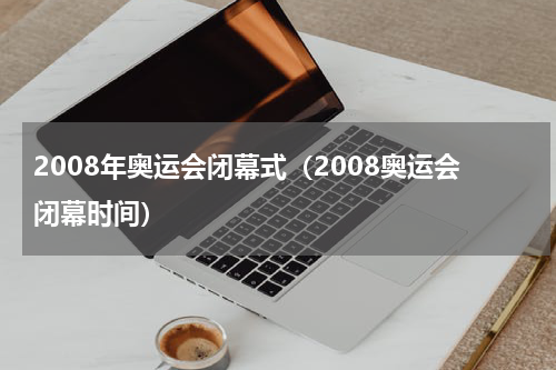 2008年奥运会闭幕式（2008奥运会闭幕时间）