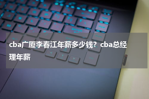 cba广厦李春江年薪多少钱？cba总经理年薪