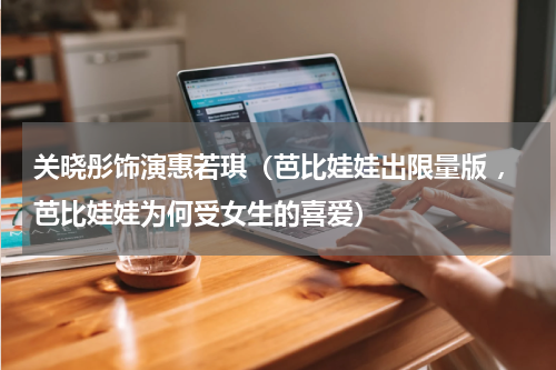 关晓彤饰演惠若琪（芭比娃娃出限量版 ，芭比娃娃为何受女生的喜爱）