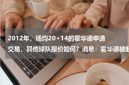 2012年，场均20+14的霍华德申请交易，其他球队报价如何？消息：霍华德被起诉，快船筹划大交易，湖人交易火箭悍将方案太亏