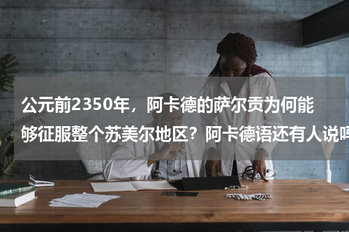公元前2350年，阿卡德的萨尔贡为何能够征服整个苏美尔地区？阿卡德语还有人说吗