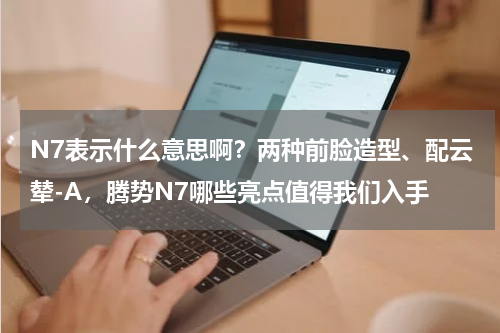 N7表示什么意思啊？两种前脸造型、配云辇-A，腾势N7哪些亮点值得我们入手