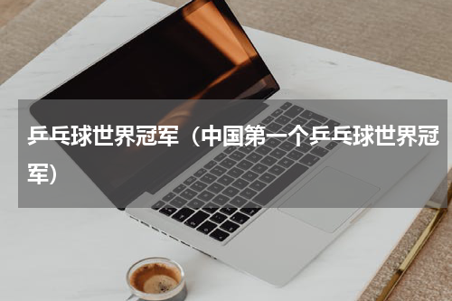 乒乓球世界冠军（中国第一个乒乓球世界冠军）