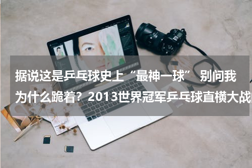 据说这是乒乓球史上“最神一球” 别问我为什么跪着？2013世界冠军乒乓球直横大战的笑料不断