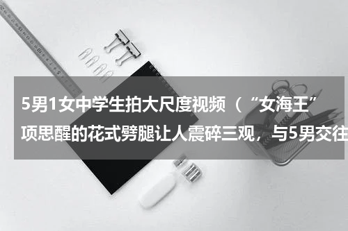 5男1女中学生拍大尺度视频（“女海王”项思醒的花式劈腿让人震碎三观，与5男交往，一家人帮忙掩护吗）