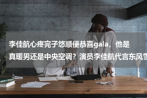 李佳航心疼完子悠顺便恭喜gala，他是真暖男还是中央空调？演员李佳航代言东风雪铁龙，宣传短片中的他是不是“爸气十足”