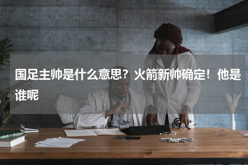 国足主帅是什么意思？火箭新帅确定！他是谁呢