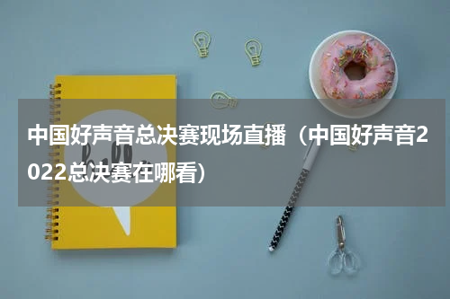 中国好声音总决赛现场直播（中国好声音2022总决赛在哪看）