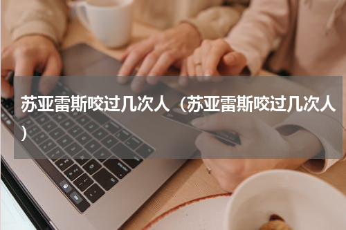 苏亚雷斯咬过几次人（苏亚雷斯咬过几次人）