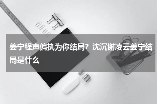 姜宁程声偏执为你结局？沈沉谢凌云姜宁结局是什么