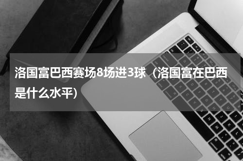 洛国富巴西赛场8场进3球（洛国富在巴西是什么水平）