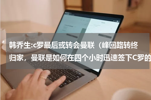 韩乔生:c罗最后或转会曼联（峰回路转终归家，曼联是如何在四个小时迅速签下C罗的）