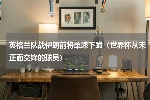 英格兰队战伊朗前将单膝下跪（世界杯从未正面交锋的球员）