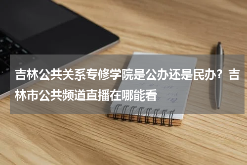 吉林公共关系专修学院是公办还是民办？吉林市公共频道直播在哪能看