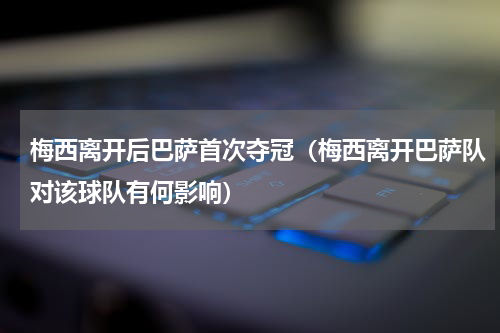 梅西离开后巴萨首次夺冠（梅西离开巴萨队对该球队有何影响）