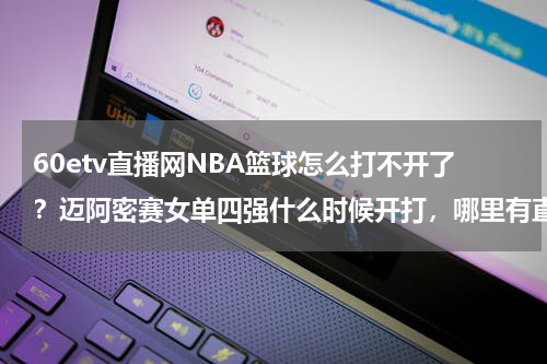 60etv直播网NBA篮球怎么打不开了？迈阿密赛女单四强什么时候开打，哪里有直播