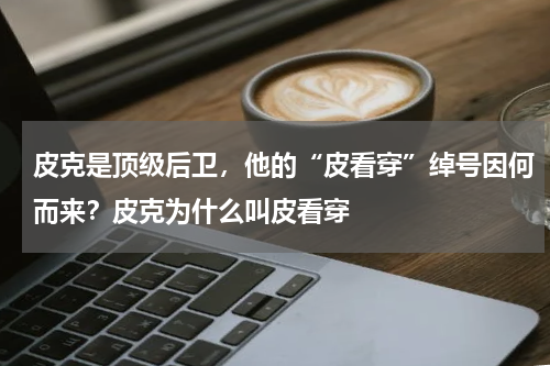 皮克是顶级后卫，他的“皮看穿”绰号因何而来？皮克为什么叫皮看穿