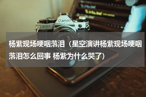 杨紫现场哽咽落泪（星空演讲杨紫现场哽咽落泪怎么回事 杨紫为什么哭了）