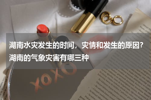 湖南水灾发生的时间，灾情和发生的原因？湖南的气象灾害有哪三种