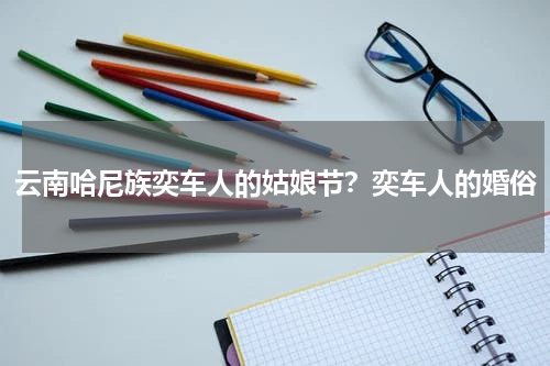 云南哈尼族奕车人的姑娘节？奕车人的婚俗