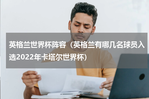 英格兰世界杯阵容（英格兰有哪几名球员入选2022年卡塔尔世界杯）